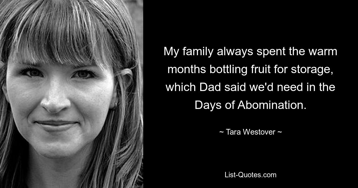 My family always spent the warm months bottling fruit for storage, which Dad said we'd need in the Days of Abomination. — © Tara Westover