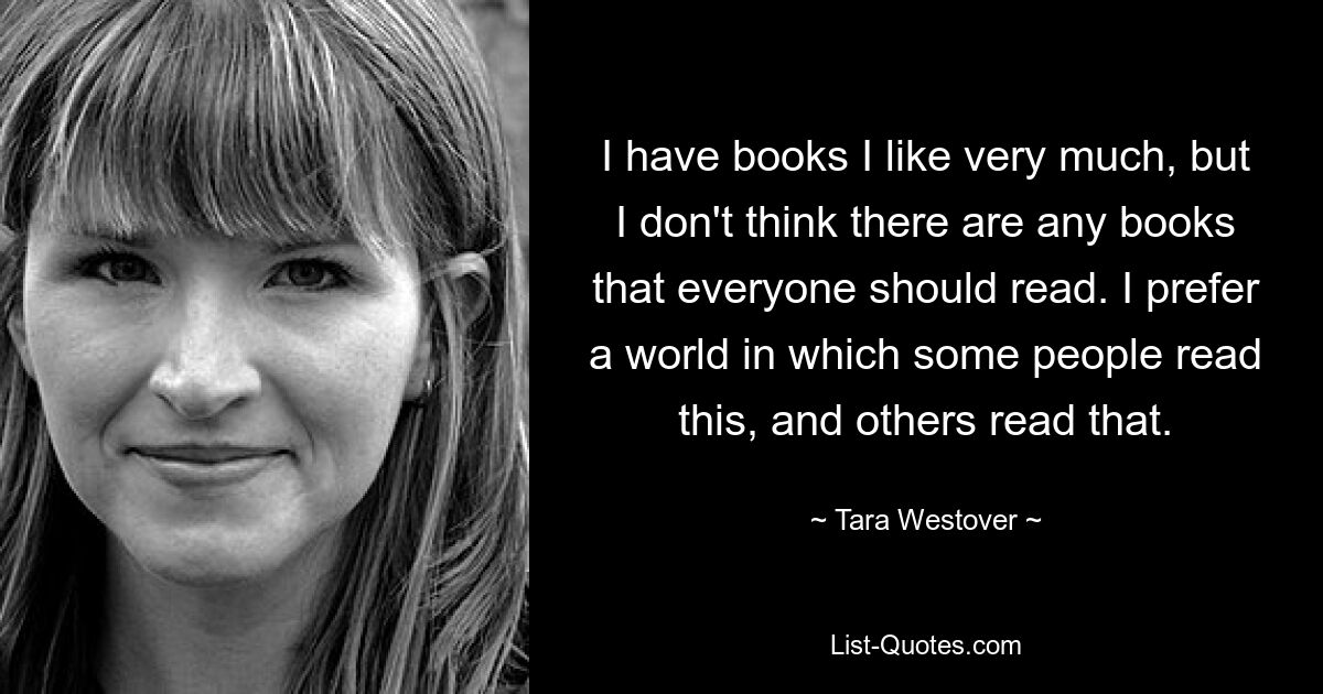 I have books I like very much, but I don't think there are any books that everyone should read. I prefer a world in which some people read this, and others read that. — © Tara Westover