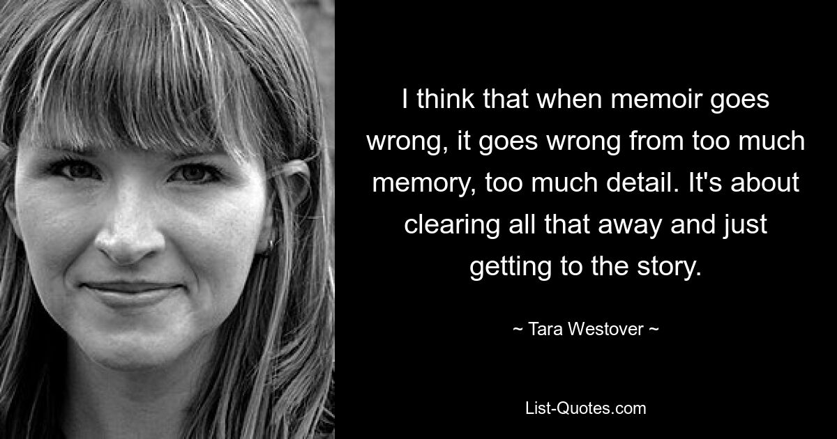 I think that when memoir goes wrong, it goes wrong from too much memory, too much detail. It's about clearing all that away and just getting to the story. — © Tara Westover