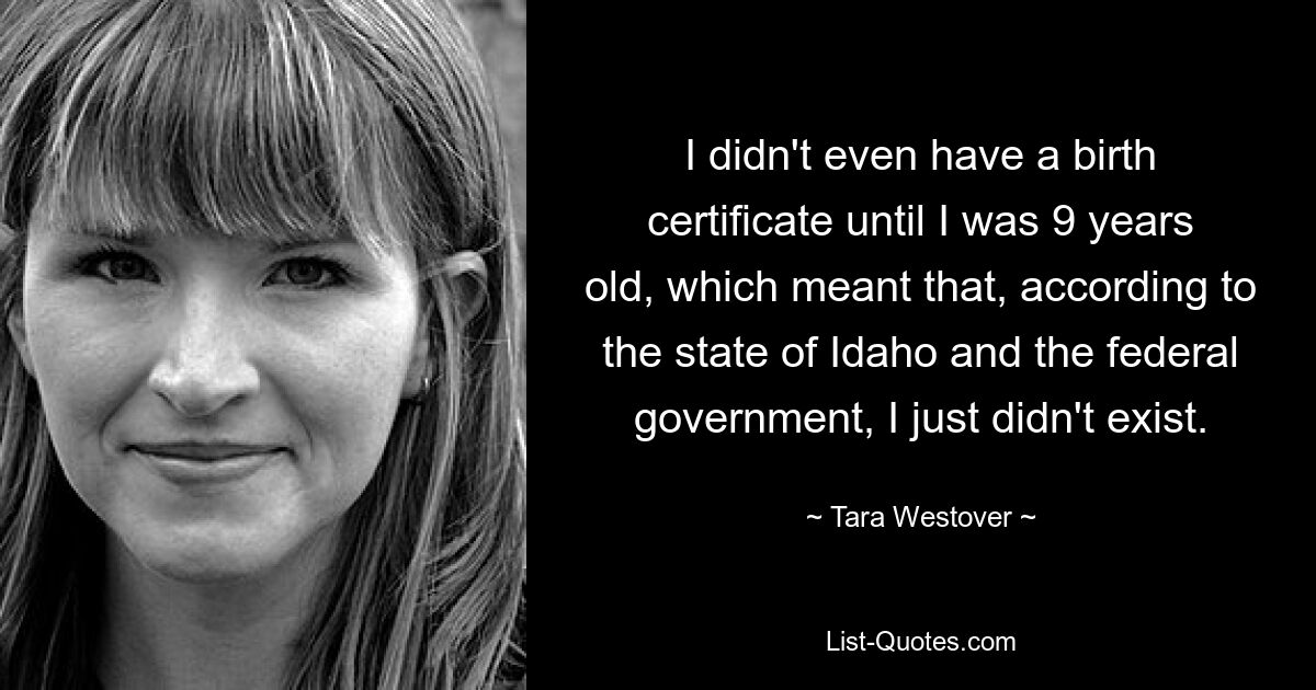 I didn't even have a birth certificate until I was 9 years old, which meant that, according to the state of Idaho and the federal government, I just didn't exist. — © Tara Westover