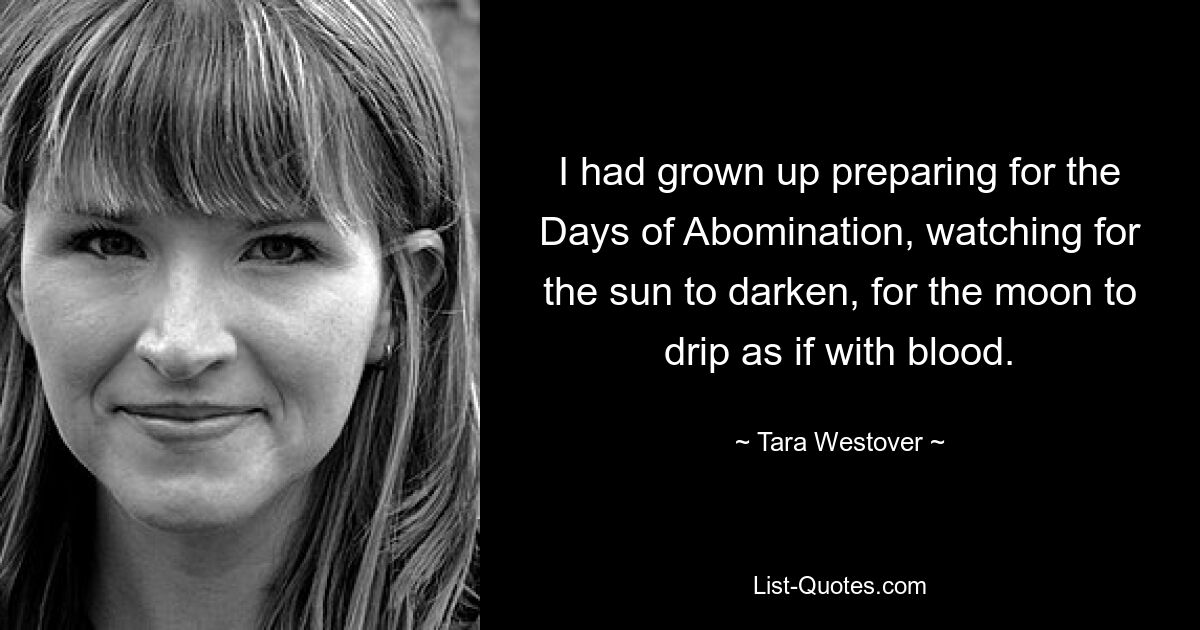 I had grown up preparing for the Days of Abomination, watching for the sun to darken, for the moon to drip as if with blood. — © Tara Westover