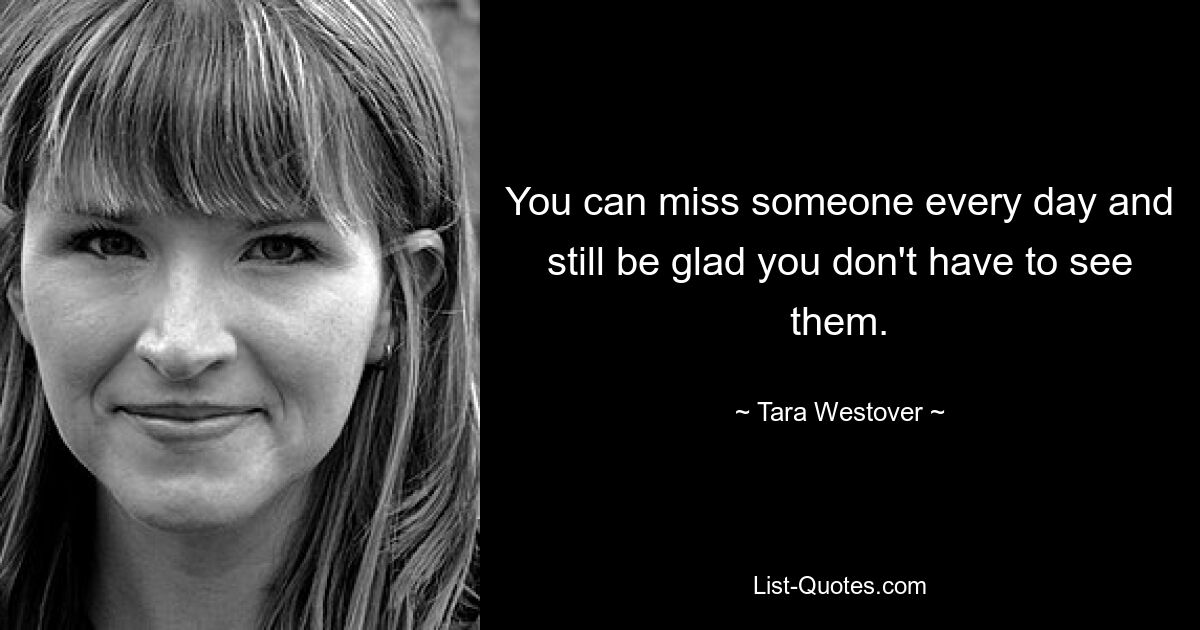 You can miss someone every day and still be glad you don't have to see them. — © Tara Westover