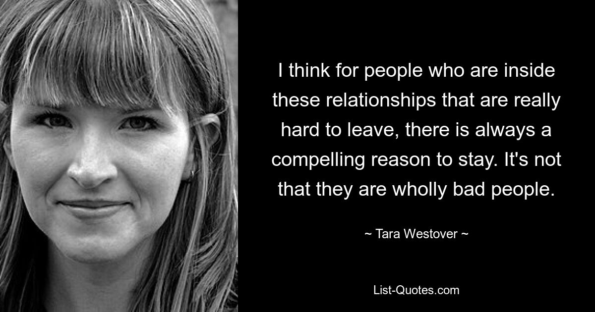 I think for people who are inside these relationships that are really hard to leave, there is always a compelling reason to stay. It's not that they are wholly bad people. — © Tara Westover