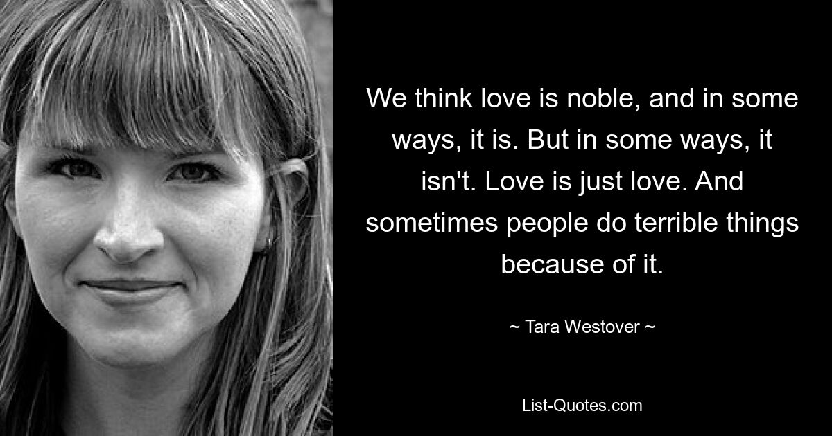 We think love is noble, and in some ways, it is. But in some ways, it isn't. Love is just love. And sometimes people do terrible things because of it. — © Tara Westover