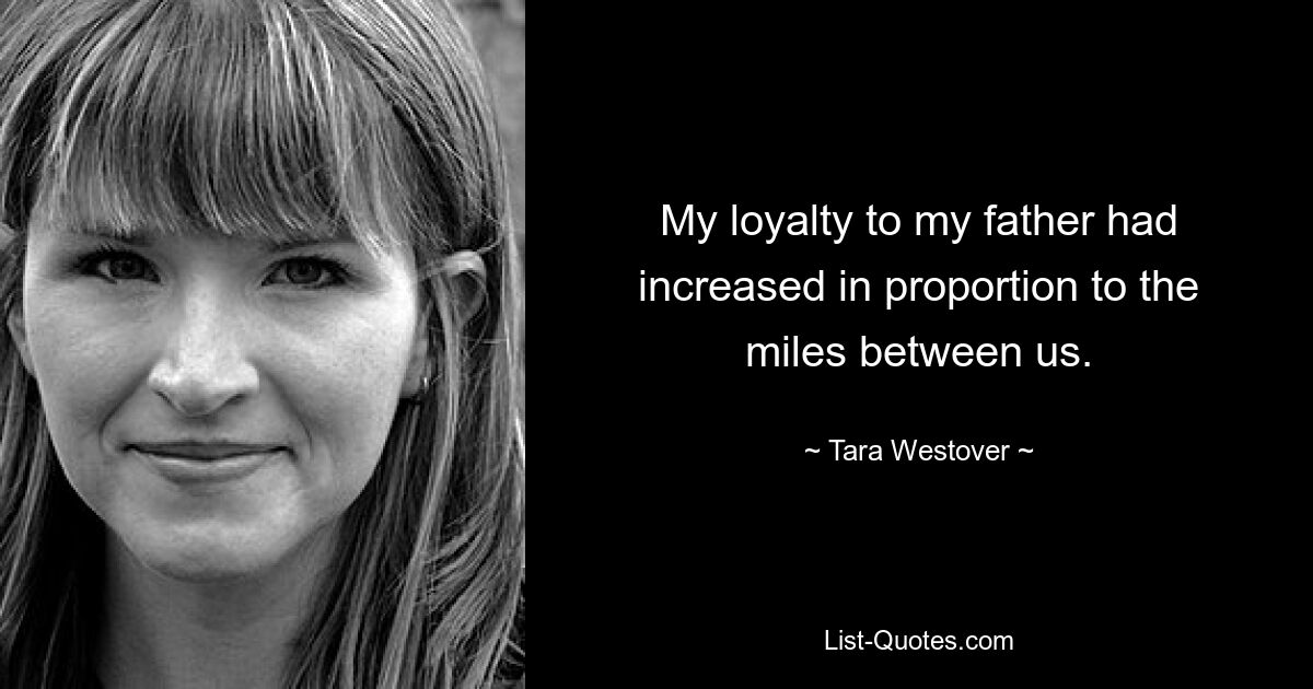 My loyalty to my father had increased in proportion to the miles between us. — © Tara Westover