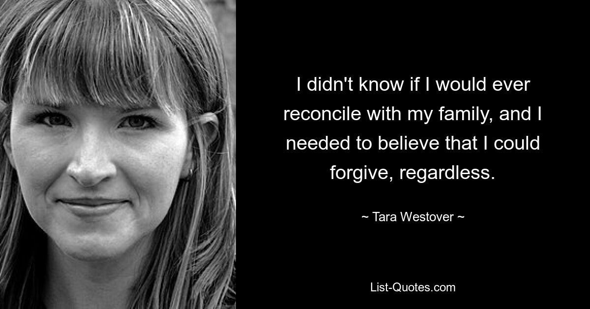 I didn't know if I would ever reconcile with my family, and I needed to believe that I could forgive, regardless. — © Tara Westover