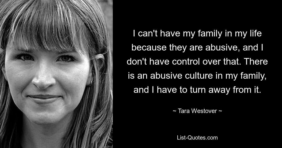 I can't have my family in my life because they are abusive, and I don't have control over that. There is an abusive culture in my family, and I have to turn away from it. — © Tara Westover