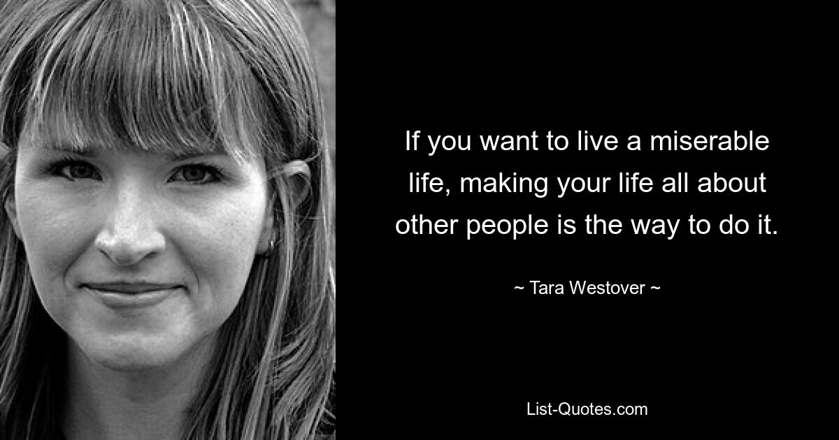 If you want to live a miserable life, making your life all about other people is the way to do it. — © Tara Westover