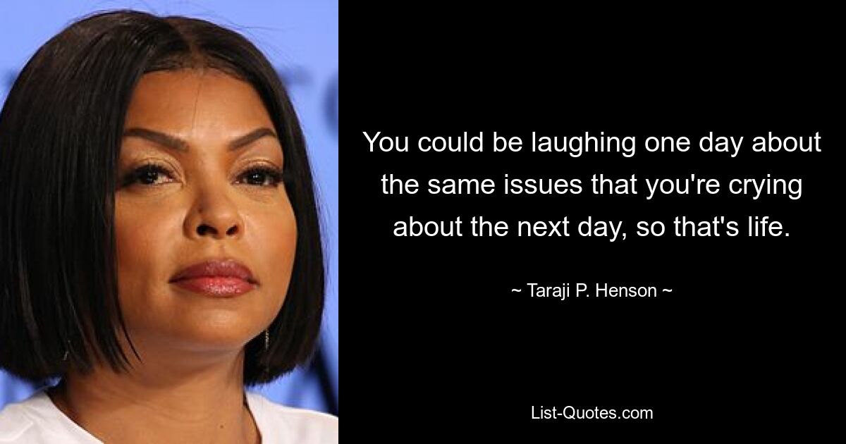 You could be laughing one day about the same issues that you're crying about the next day, so that's life. — © Taraji P. Henson