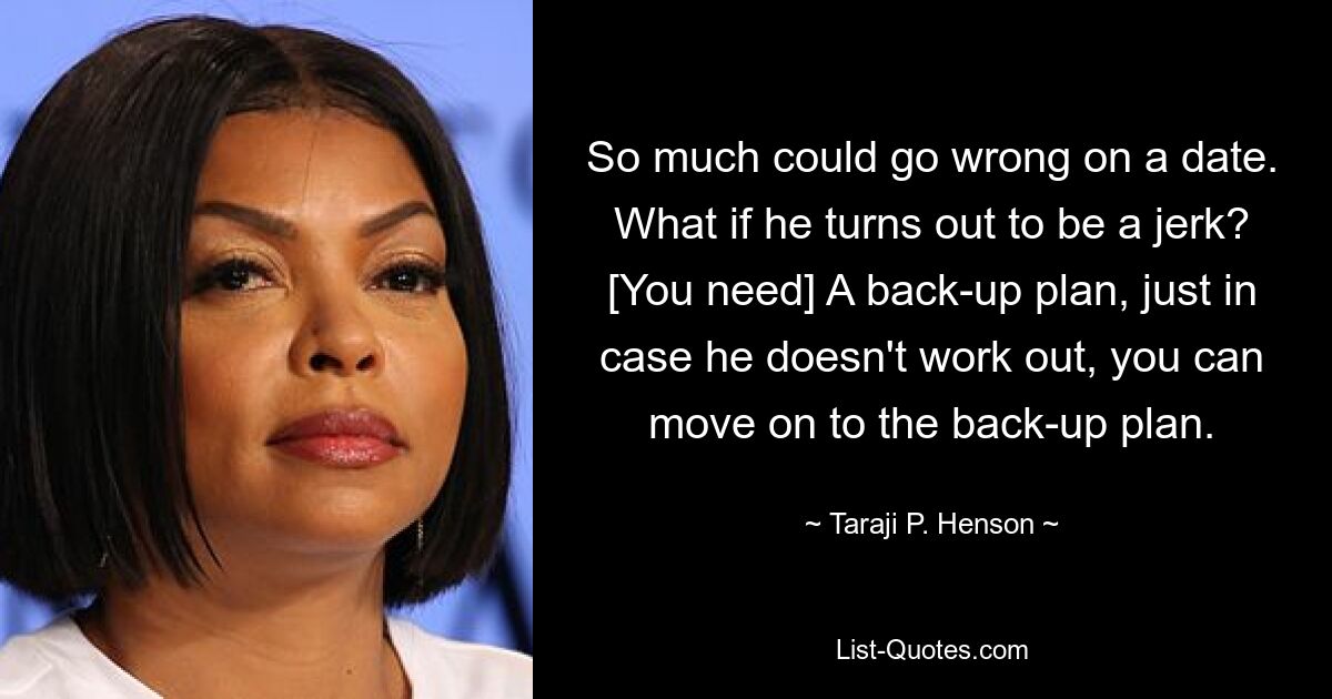 So much could go wrong on a date. What if he turns out to be a jerk? [You need] A back-up plan, just in case he doesn't work out, you can move on to the back-up plan. — © Taraji P. Henson