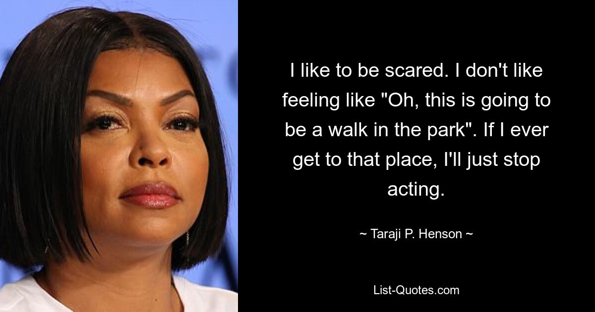 I like to be scared. I don't like feeling like "Oh, this is going to be a walk in the park". If I ever get to that place, I'll just stop acting. — © Taraji P. Henson