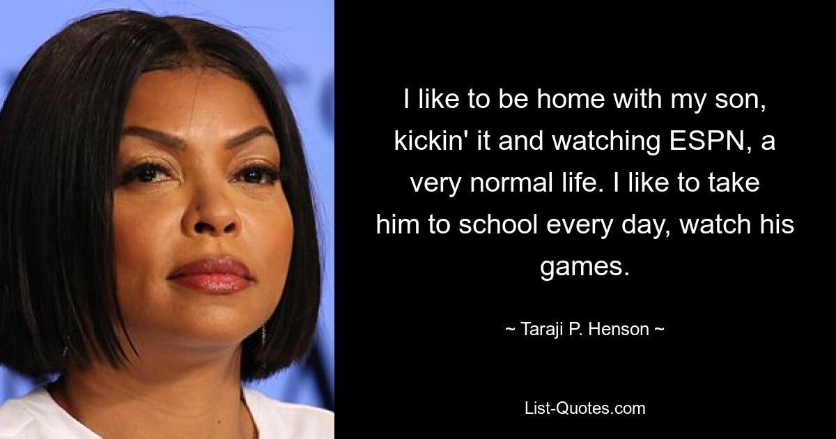 I like to be home with my son, kickin' it and watching ESPN, a very normal life. I like to take him to school every day, watch his games. — © Taraji P. Henson