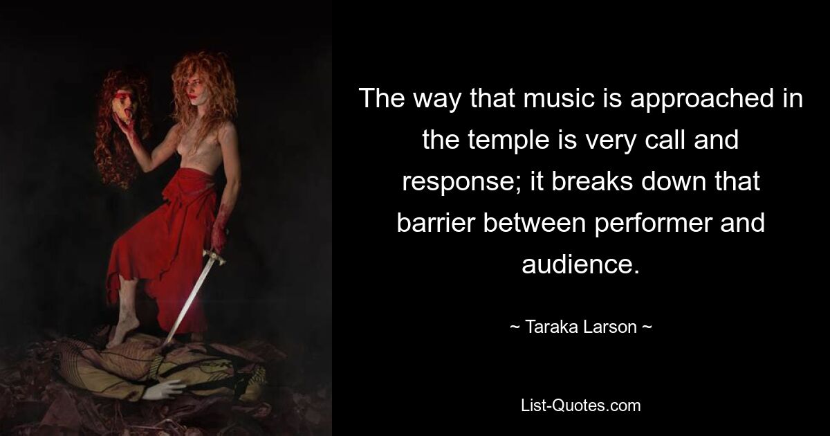 The way that music is approached in the temple is very call and response; it breaks down that barrier between performer and audience. — © Taraka Larson