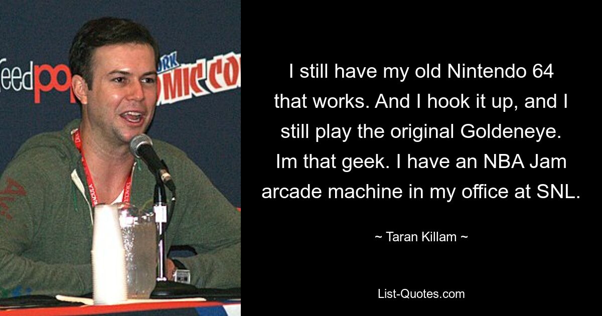 I still have my old Nintendo 64 that works. And I hook it up, and I still play the original Goldeneye. Im that geek. I have an NBA Jam arcade machine in my office at SNL. — © Taran Killam