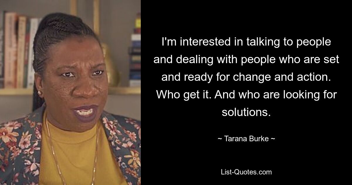 I'm interested in talking to people and dealing with people who are set and ready for change and action. Who get it. And who are looking for solutions. — © Tarana Burke