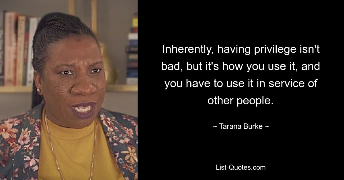 Inherently, having privilege isn't bad, but it's how you use it, and you have to use it in service of other people. — © Tarana Burke