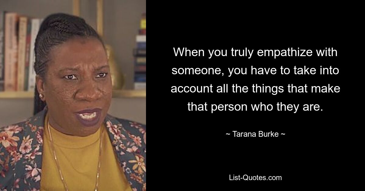 When you truly empathize with someone, you have to take into account all the things that make that person who they are. — © Tarana Burke