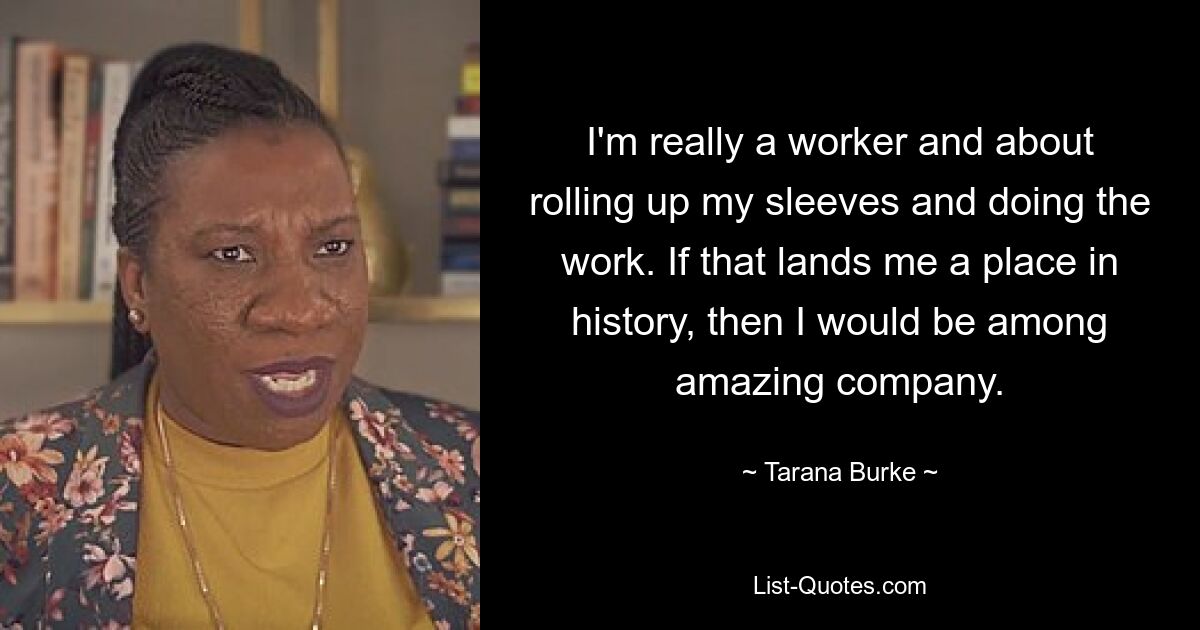 I'm really a worker and about rolling up my sleeves and doing the work. If that lands me a place in history, then I would be among amazing company. — © Tarana Burke