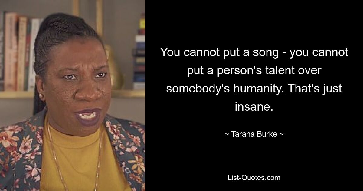 You cannot put a song - you cannot put a person's talent over somebody's humanity. That's just insane. — © Tarana Burke