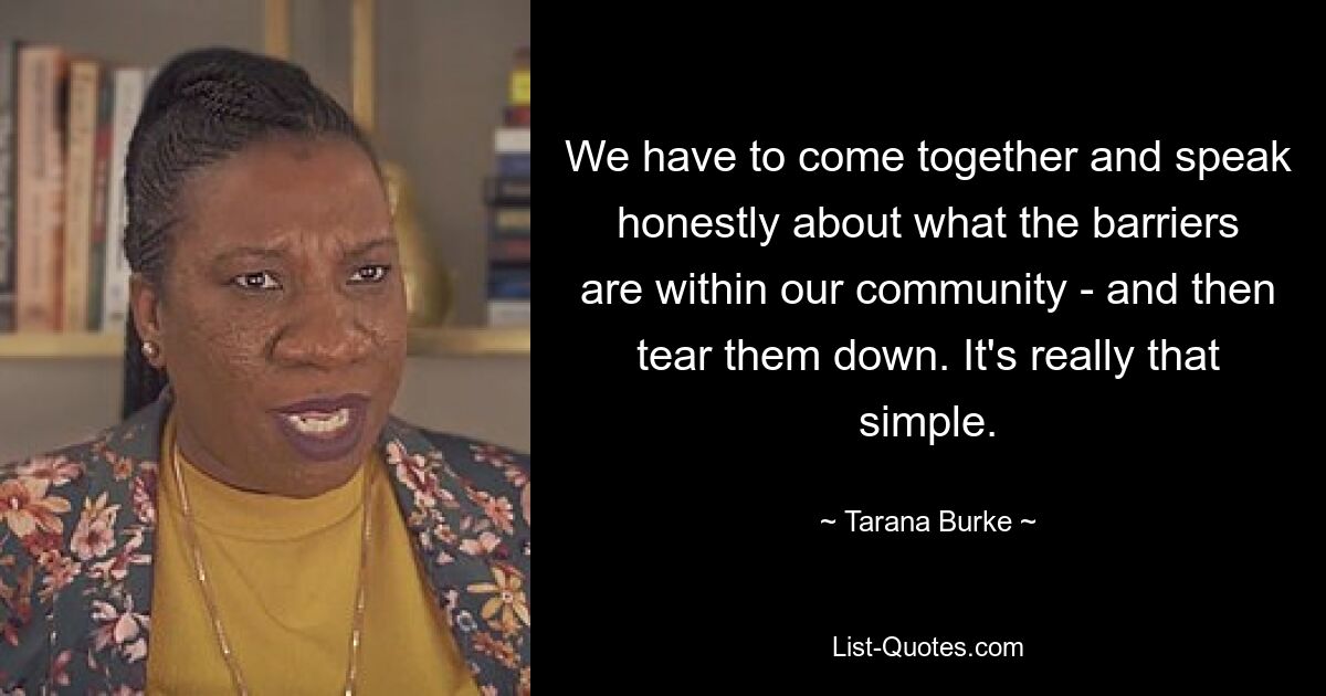 We have to come together and speak honestly about what the barriers are within our community - and then tear them down. It's really that simple. — © Tarana Burke