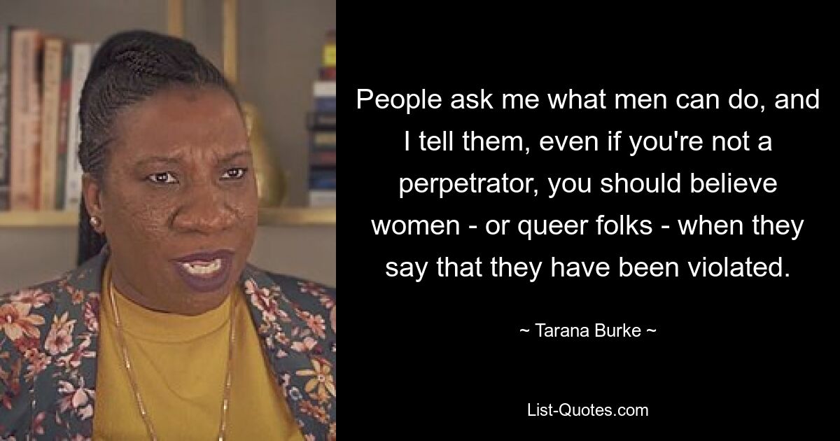 People ask me what men can do, and I tell them, even if you're not a perpetrator, you should believe women - or queer folks - when they say that they have been violated. — © Tarana Burke