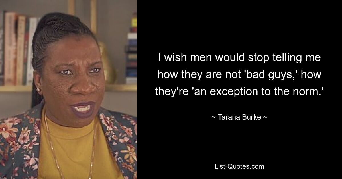 I wish men would stop telling me how they are not 'bad guys,' how they're 'an exception to the norm.' — © Tarana Burke