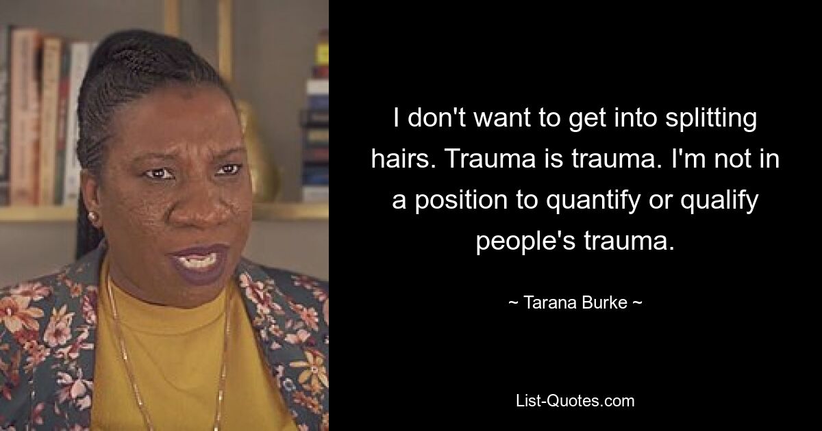 I don't want to get into splitting hairs. Trauma is trauma. I'm not in a position to quantify or qualify people's trauma. — © Tarana Burke