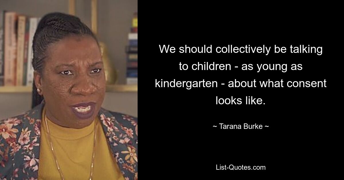 We should collectively be talking to children - as young as kindergarten - about what consent looks like. — © Tarana Burke