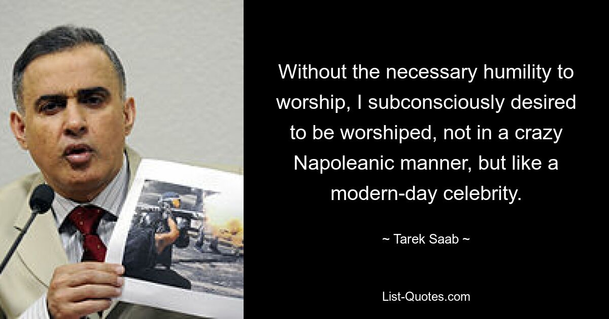 Without the necessary humility to worship, I subconsciously desired to be worshiped, not in a crazy Napoleanic manner, but like a modern-day celebrity. — © Tarek Saab