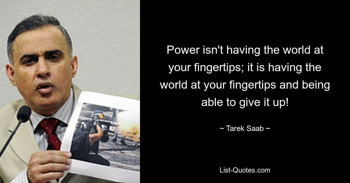 Power isn't having the world at your fingertips; it is having the world at your fingertips and being able to give it up! — © Tarek Saab