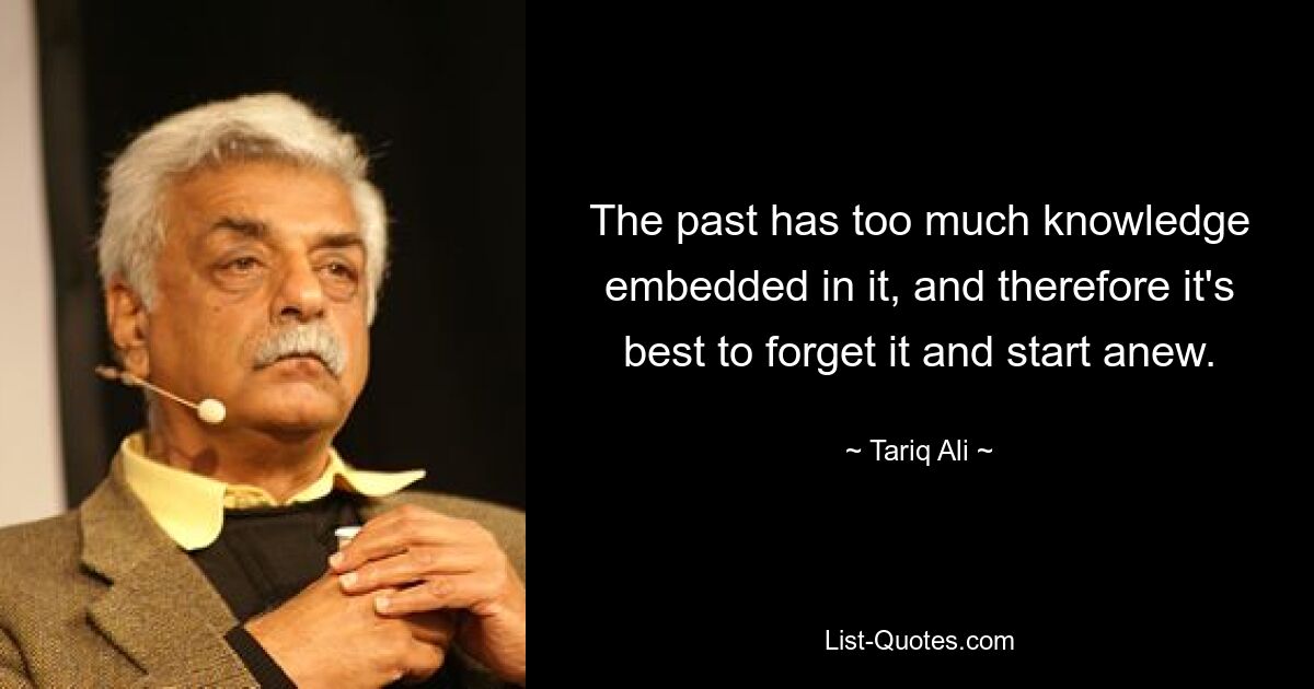 The past has too much knowledge embedded in it, and therefore it's best to forget it and start anew. — © Tariq Ali