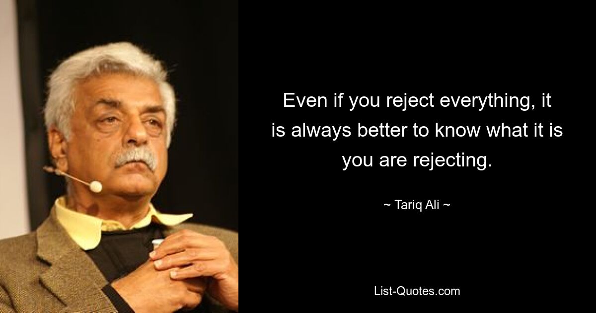 Even if you reject everything, it is always better to know what it is you are rejecting. — © Tariq Ali