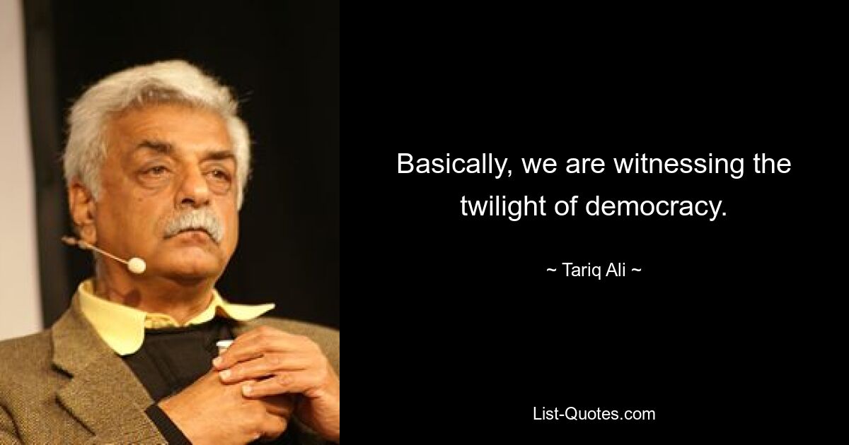 Basically, we are witnessing the twilight of democracy. — © Tariq Ali