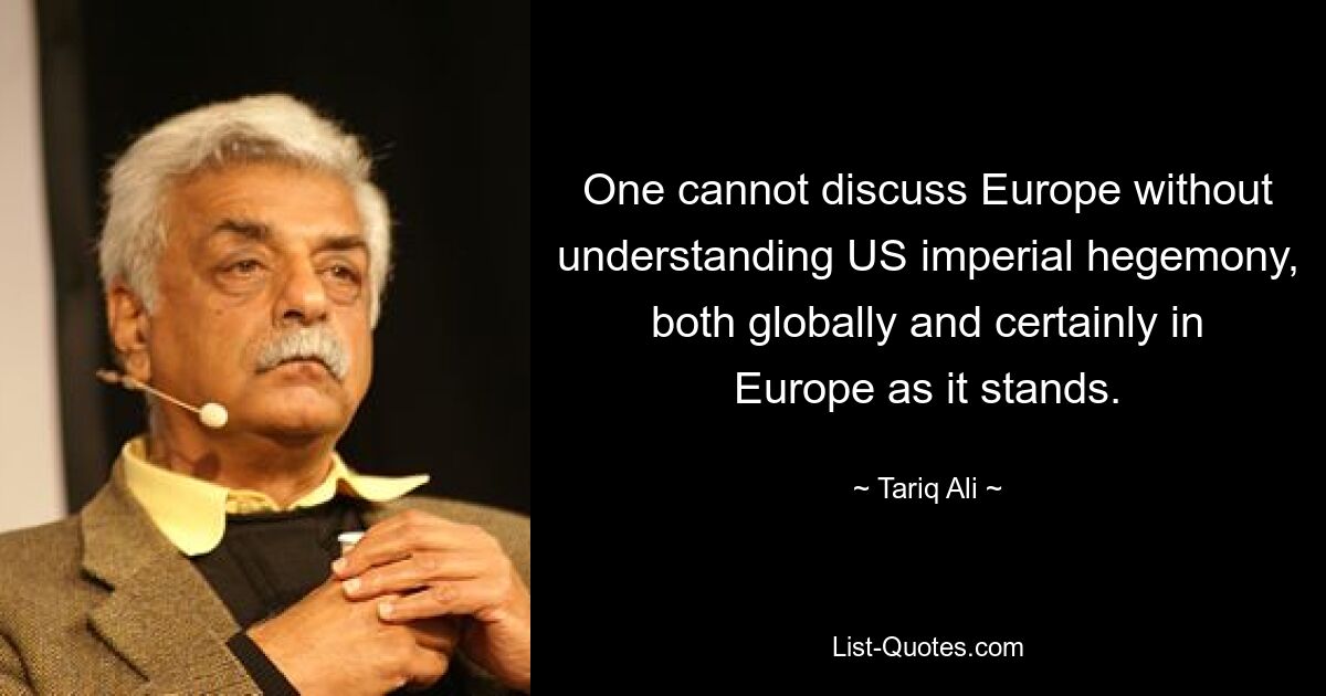 One cannot discuss Europe without understanding US imperial hegemony, both globally and certainly in Europe as it stands. — © Tariq Ali