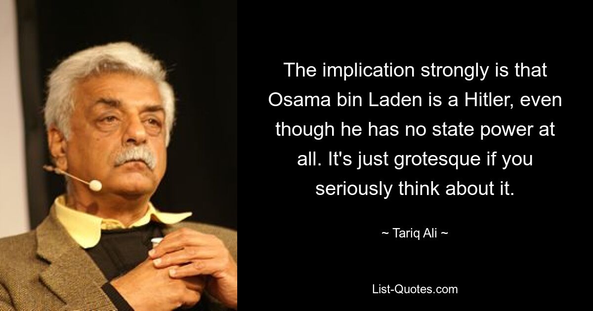 The implication strongly is that Osama bin Laden is a Hitler, even though he has no state power at all. It's just grotesque if you seriously think about it. — © Tariq Ali