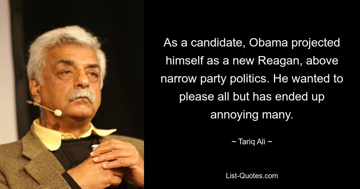 As a candidate, Obama projected himself as a new Reagan, above narrow party politics. He wanted to please all but has ended up annoying many. — © Tariq Ali