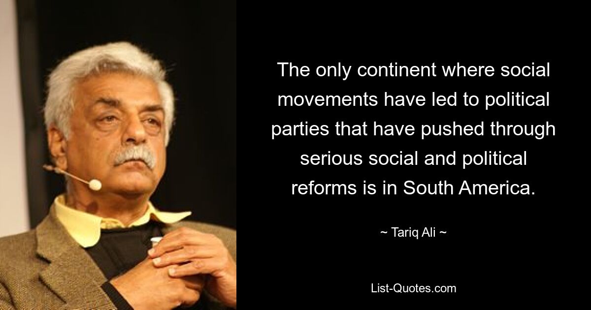 The only continent where social movements have led to political parties that have pushed through serious social and political reforms is in South America. — © Tariq Ali