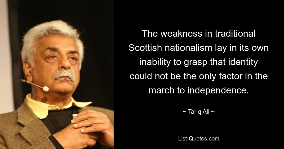 The weakness in traditional Scottish nationalism lay in its own inability to grasp that identity could not be the only factor in the march to independence. — © Tariq Ali