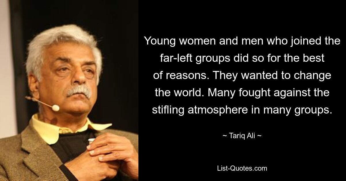 Young women and men who joined the far-left groups did so for the best of reasons. They wanted to change the world. Many fought against the stifling atmosphere in many groups. — © Tariq Ali