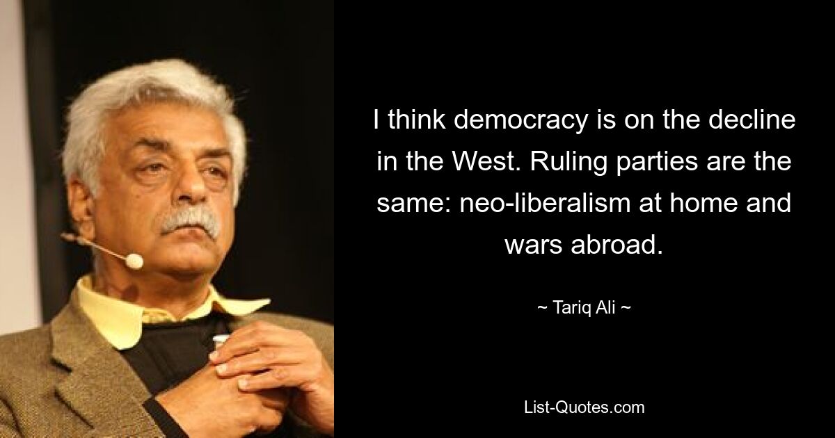 I think democracy is on the decline in the West. Ruling parties are the same: neo-liberalism at home and wars abroad. — © Tariq Ali