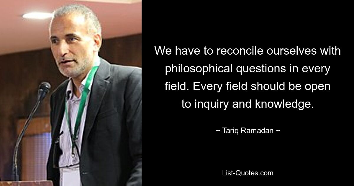 We have to reconcile ourselves with philosophical questions in every field. Every field should be open to inquiry and knowledge. — © Tariq Ramadan