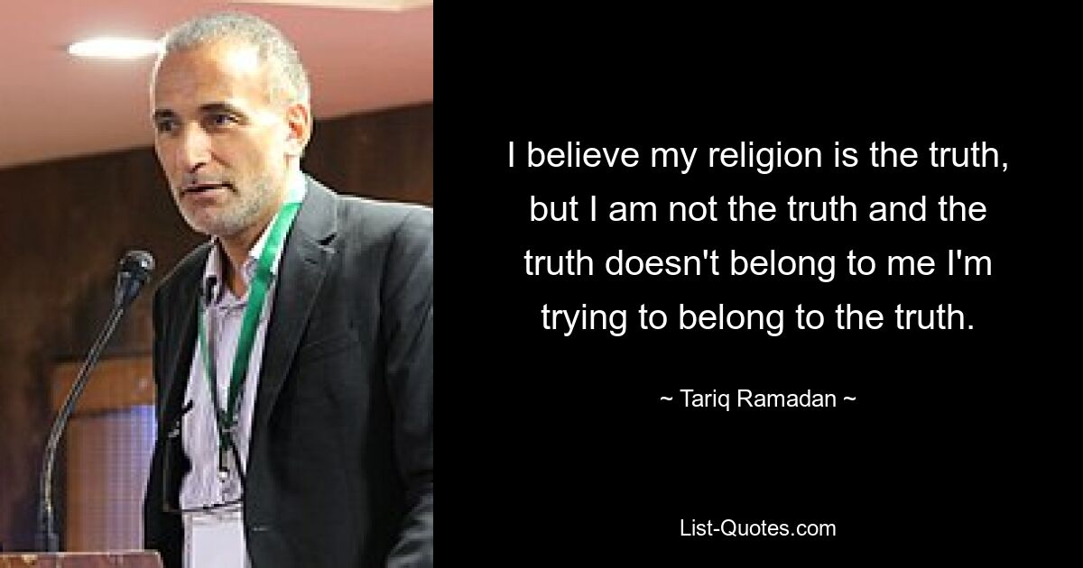 I believe my religion is the truth, but I am not the truth and the truth doesn't belong to me I'm trying to belong to the truth. — © Tariq Ramadan