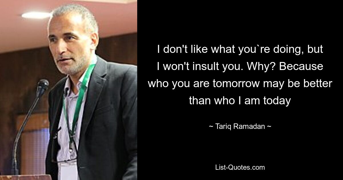 I don't like what you`re doing, but I won't insult you. Why? Because who you are tomorrow may be better than who I am today — © Tariq Ramadan