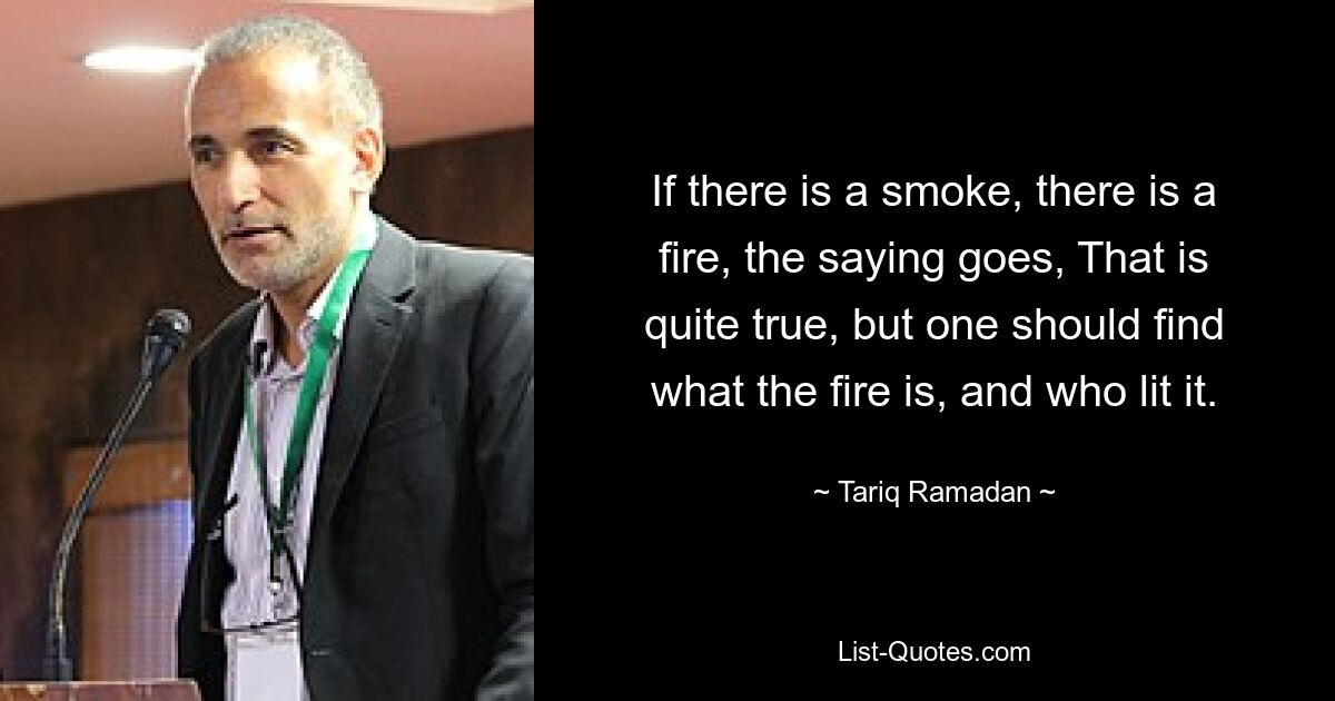 If there is a smoke, there is a fire, the saying goes, That is quite true, but one should find what the fire is, and who lit it. — © Tariq Ramadan