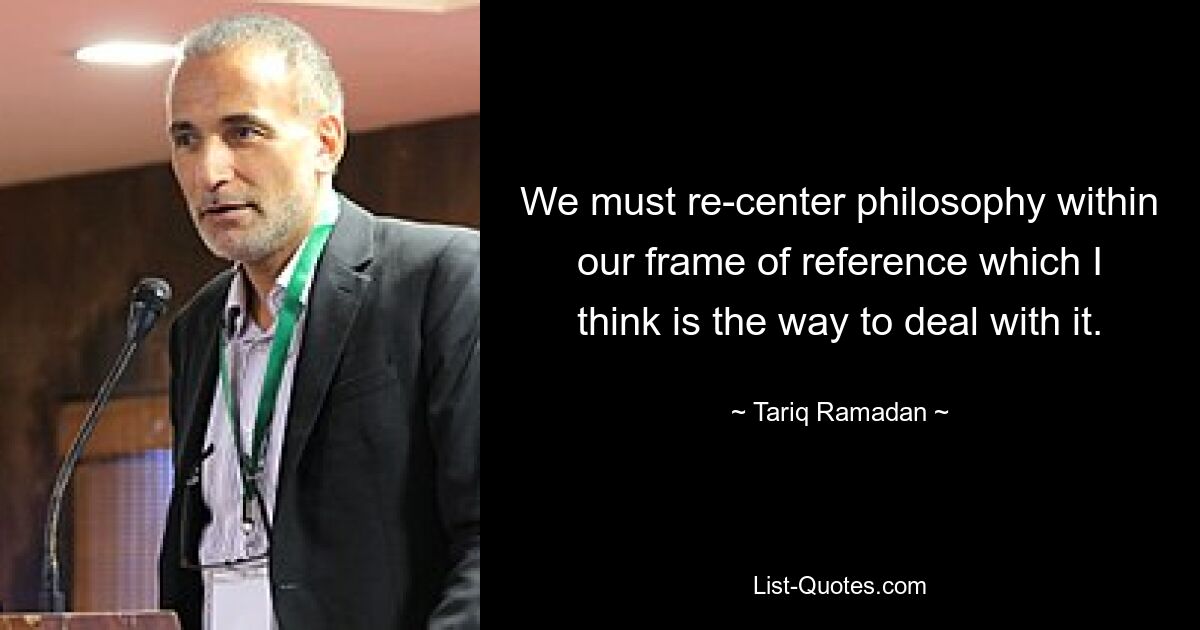 We must re-center philosophy within our frame of reference which I think is the way to deal with it. — © Tariq Ramadan