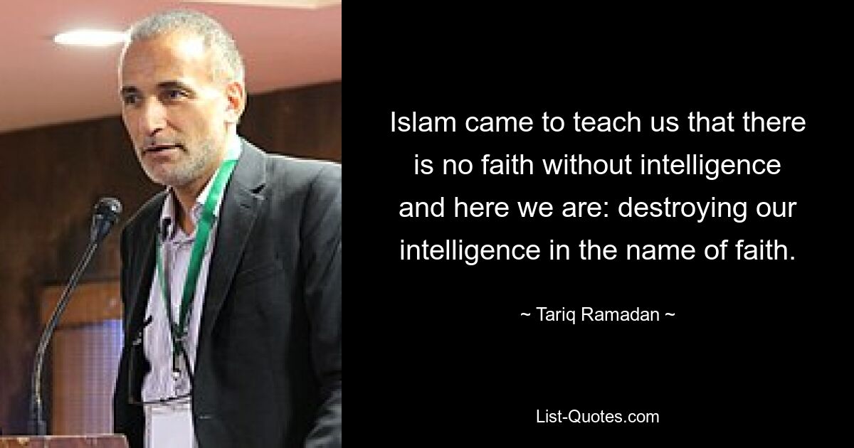 Islam came to teach us that there is no faith without intelligence and here we are: destroying our intelligence in the name of faith. — © Tariq Ramadan