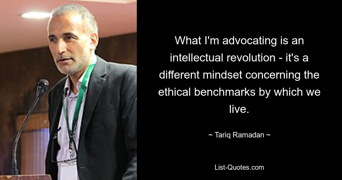 What I'm advocating is an intellectual revolution - it's a different mindset concerning the ethical benchmarks by which we live. — © Tariq Ramadan