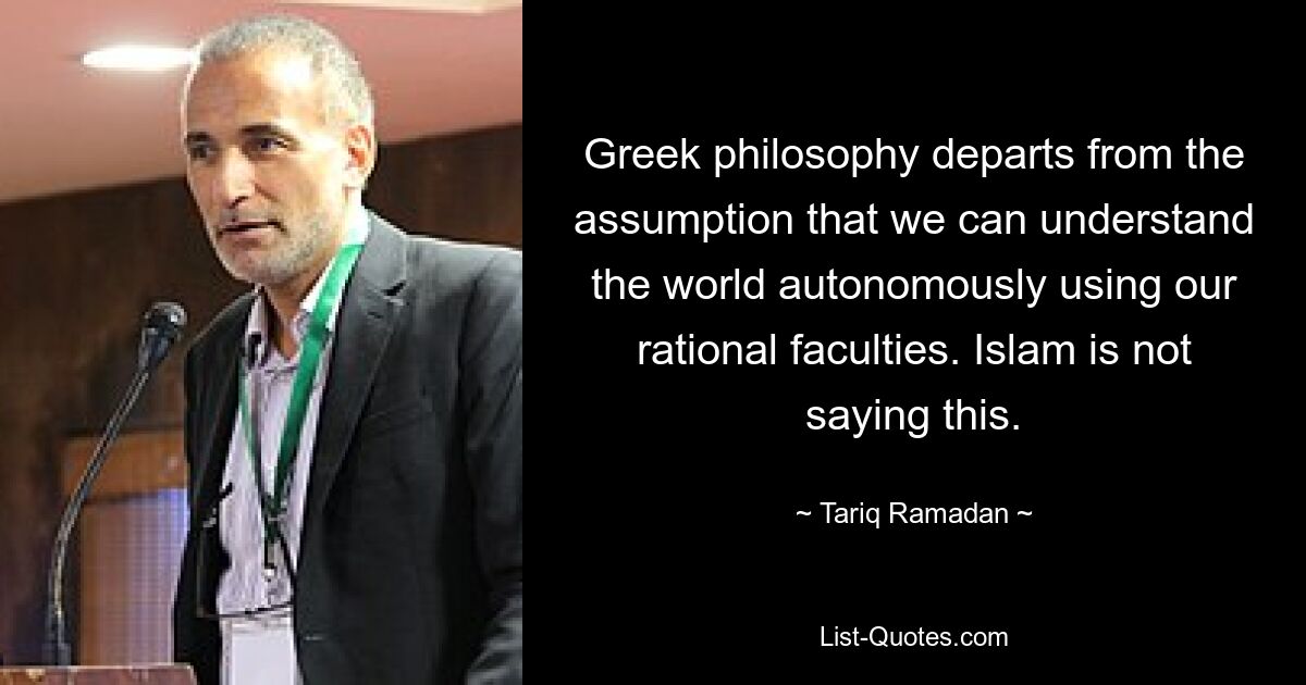 Greek philosophy departs from the assumption that we can understand the world autonomously using our rational faculties. Islam is not saying this. — © Tariq Ramadan