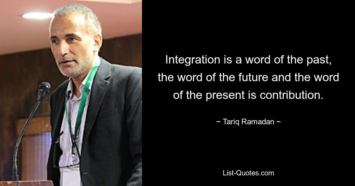 Integration is a word of the past, the word of the future and the word of the present is contribution. — © Tariq Ramadan