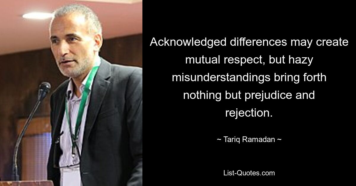 Acknowledged differences may create mutual respect, but hazy misunderstandings bring forth nothing but prejudice and rejection. — © Tariq Ramadan